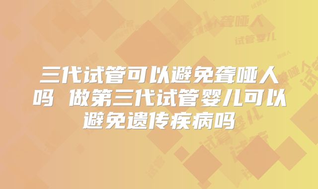三代试管可以避免聋哑人吗 做第三代试管婴儿可以避免遗传疾病吗