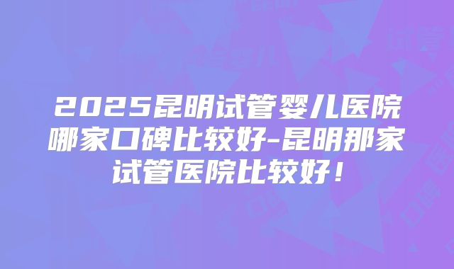 2025昆明试管婴儿医院哪家口碑比较好-昆明那家试管医院比较好！