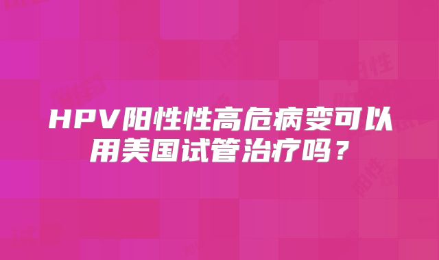HPV阳性性高危病变可以用美国试管治疗吗？