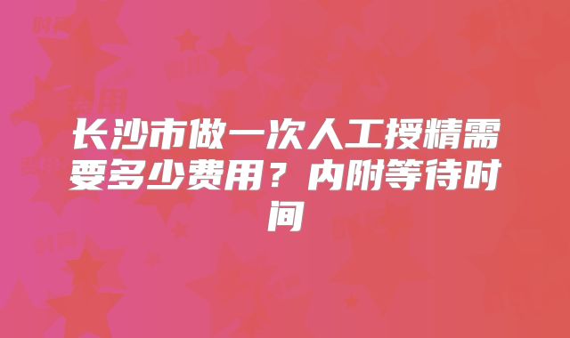 长沙市做一次人工授精需要多少费用？内附等待时间