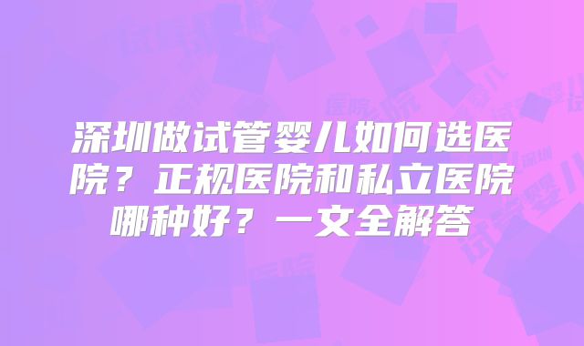 深圳做试管婴儿如何选医院？正规医院和私立医院哪种好？一文全解答