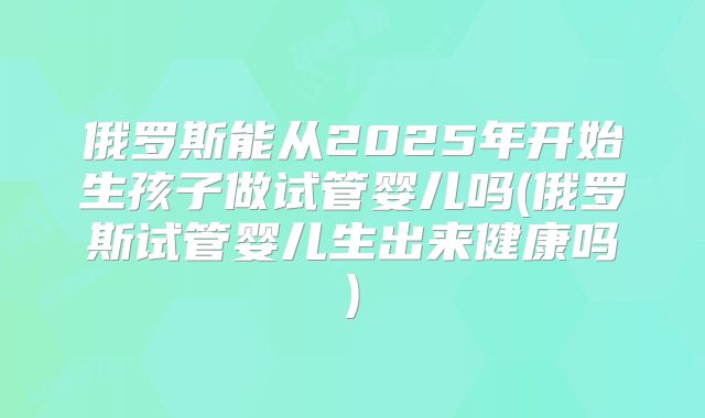 俄罗斯能从2025年开始生孩子做试管婴儿吗(俄罗斯试管婴儿生出来健康吗)