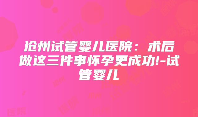 沧州试管婴儿医院：术后做这三件事怀孕更成功!-试管婴儿