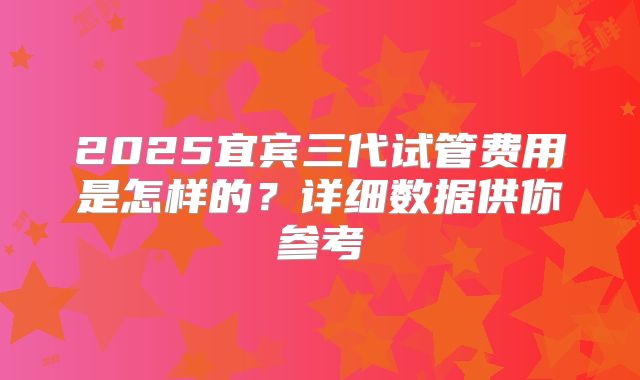 2025宜宾三代试管费用是怎样的?详细数据供你参考