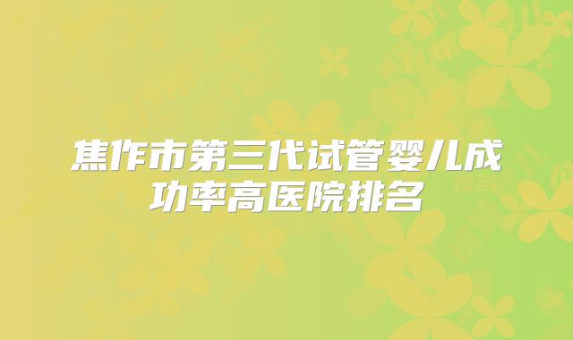 焦作市第三代试管婴儿成功率高医院排名
