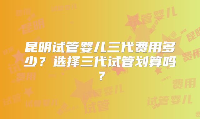 昆明试管婴儿三代费用多少？选择三代试管划算吗？