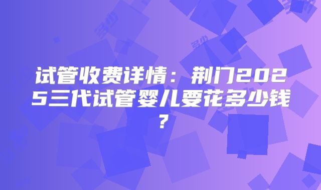 试管收费详情：荆门2025三代试管婴儿要花多少钱？