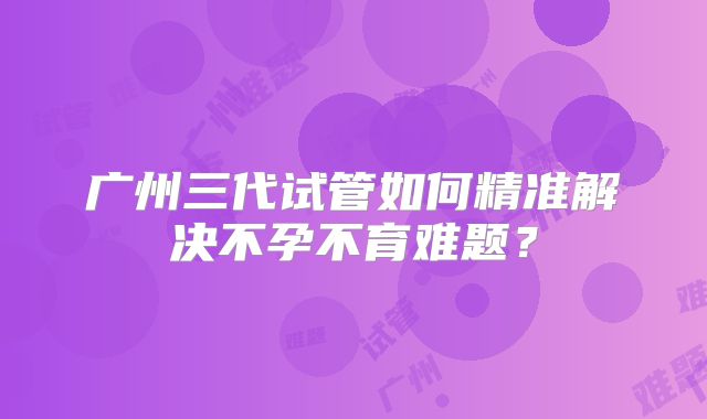 广州三代试管如何精准解决不孕不育难题？