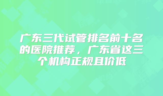 广东三代试管排名前十名的医院推荐，广东省这三个机构正规且价低