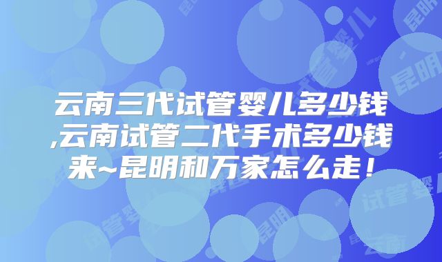 云南三代试管婴儿多少钱,云南试管二代手术多少钱来~昆明和万家怎么走!
