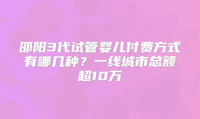 邵阳3代试管婴儿付费方式有哪几种？一线城市总额超10万