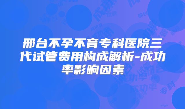 邢台不孕不育专科医院三代试管费用构成解析-成功率影响因素