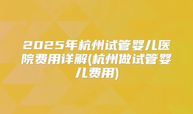 2025年杭州试管婴儿医院费用详解(杭州做试管婴儿费用)