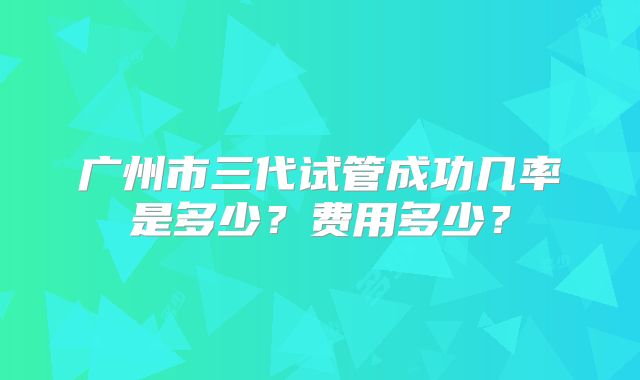 广州市三代试管成功几率是多少?费用多少?