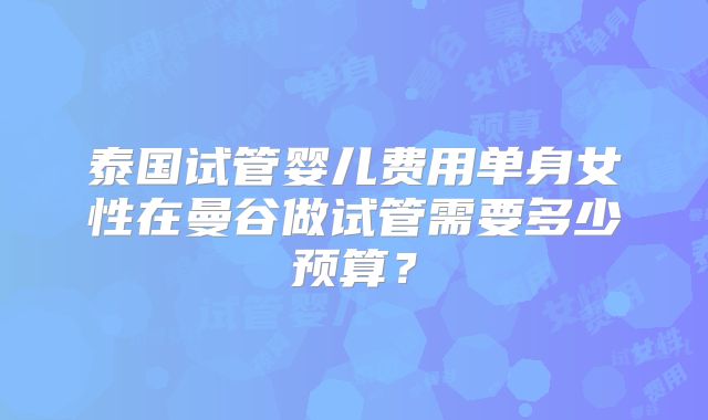 泰国试管婴儿费用单身女性在曼谷做试管需要多少预算？