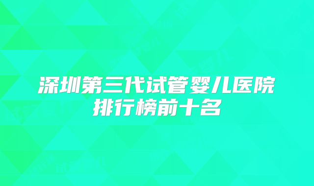 深圳第三代试管婴儿医院排行榜前十名