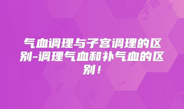 气血调理与子宫调理的区别-调理气血和补气血的区别！