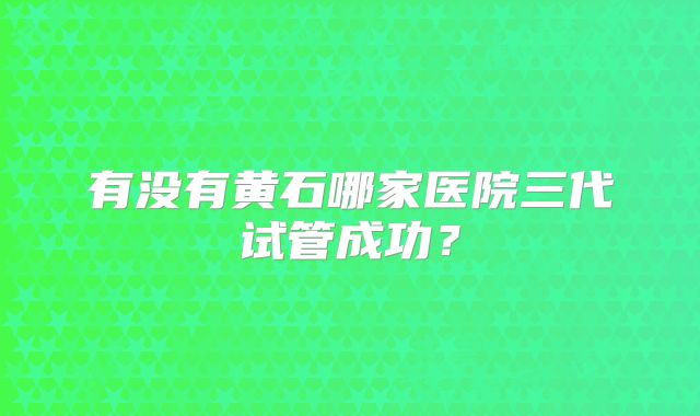 有没有黄石哪家医院三代试管成功？