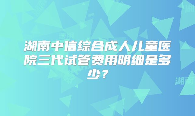 湖南中信综合成人儿童医院三代试管费用明细是多少?