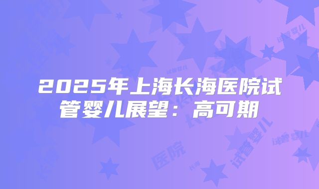 2025年上海长海医院试管婴儿展望：高可期
