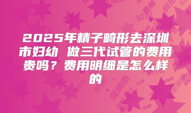 2025年精子畸形去深圳市妇幼 做三代试管的费用贵吗?费用明细是怎么样的