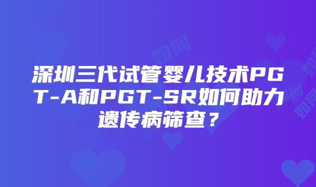 深圳三代试管婴儿技术PGT-A和PGT-SR如何助力遗传病筛查？
