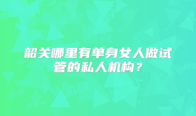 韶关哪里有单身女人做试管的私人机构？