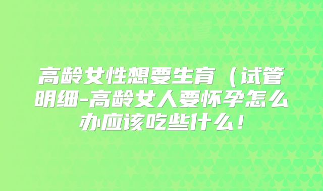高龄女性想要生育（试管明细-高龄女人要怀孕怎么办应该吃些什么！
