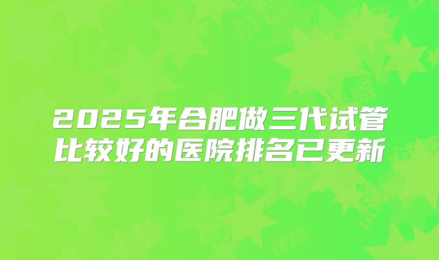 2025年合肥做三代试管比较好的医院排名已更新
