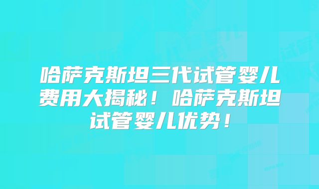 哈萨克斯坦三代试管婴儿费用大揭秘!哈萨克斯坦试管婴儿优势!