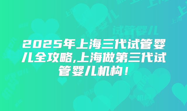2025年上海三代试管婴儿全攻略,上海做第三代试管婴儿机构！