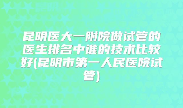昆明医大一附院做试管的医生排名中谁的技术比较好(昆明市第一人民医院试管)