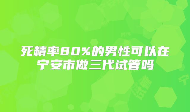 死精率80%的男性可以在宁安市做三代试管吗
