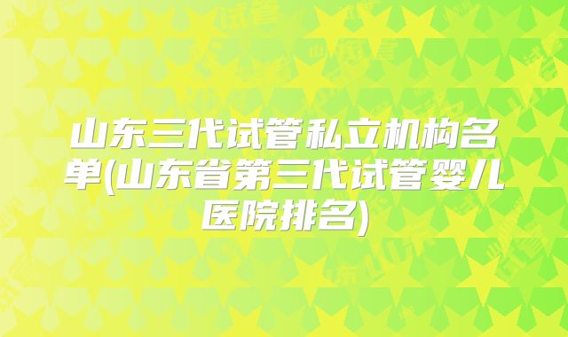 山东三代试管私立机构名单(山东省第三代试管婴儿医院排名)