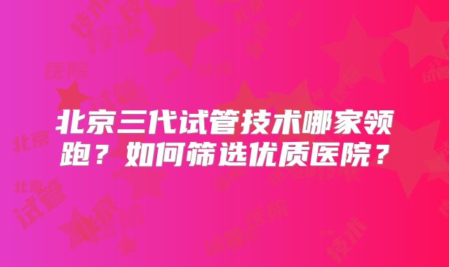 北京三代试管技术哪家领跑？如何筛选优质医院？