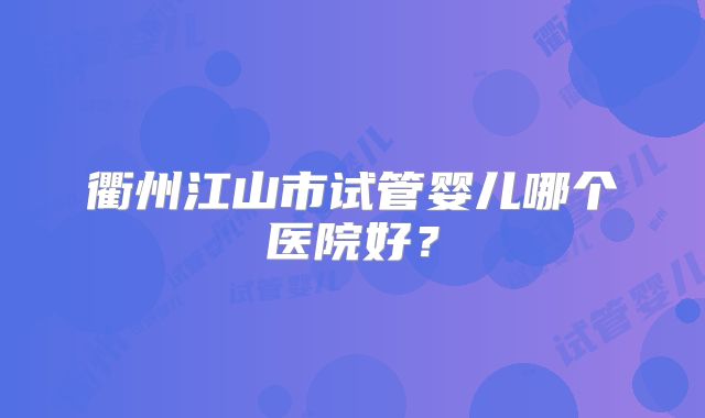衢州江山市试管婴儿哪个医院好？
