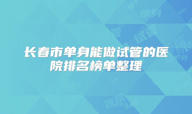 长春市单身能做试管的医院排名榜单整理
