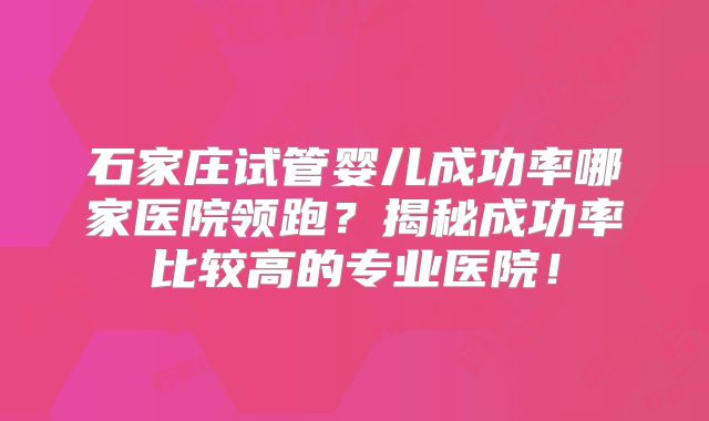 石家庄试管婴儿成功率哪家医院领跑？揭秘成功率比较高的专业医院！