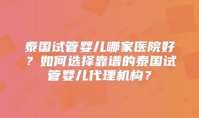 泰国试管婴儿哪家医院好？如何选择靠谱的泰国试管婴儿代理机构？