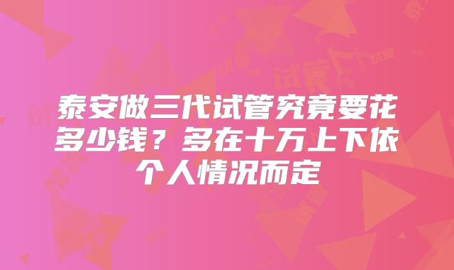 泰安做三代试管究竟要花多少钱？多在十万上下依个人情况而定