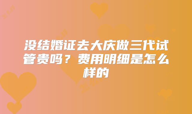 没结婚证去大庆做三代试管贵吗？费用明细是怎么样的