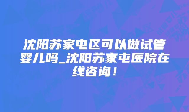 沈阳苏家屯区可以做试管婴儿吗_沈阳苏家屯医院在线咨询！