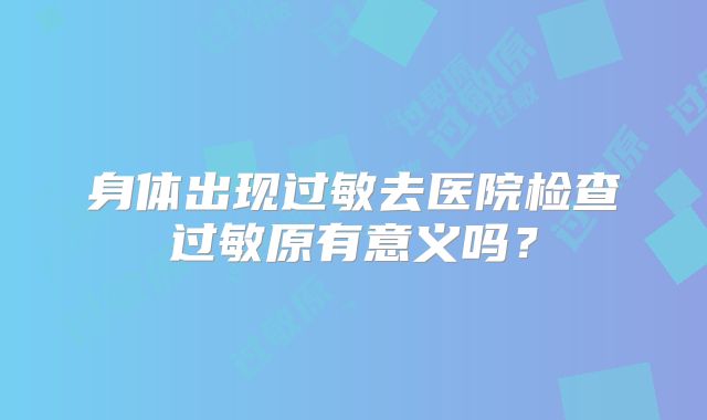 身体出现过敏去医院检查过敏原有意义吗？