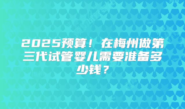 2025预算！在梅州做第三代试管婴儿需要准备多少钱？