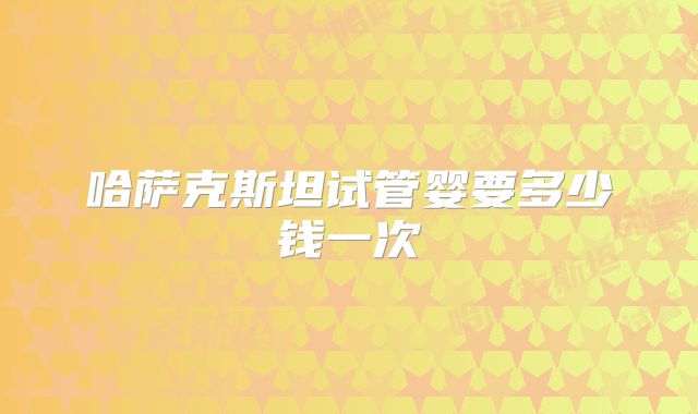 哈萨克斯坦试管婴要多少钱一次