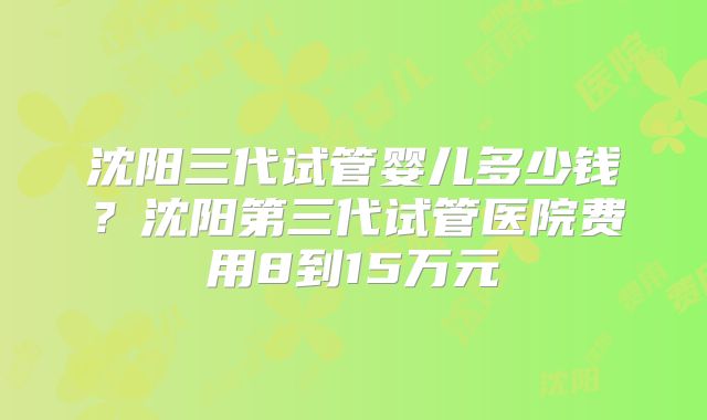 沈阳三代试管婴儿多少钱？沈阳第三代试管医院费用8到15万元