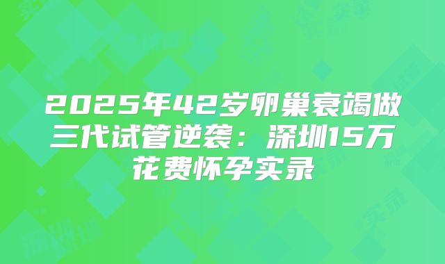 2025年42岁卵巢衰竭做三代试管逆袭：深圳15万花费怀孕实录