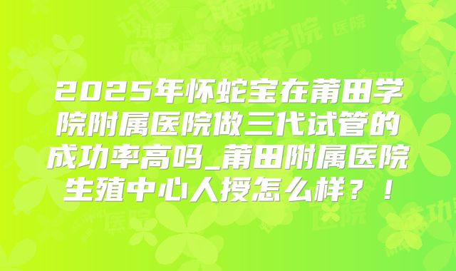 2025年怀蛇宝在莆田学院附属医院做三代试管的成功率高吗_莆田附属医院生殖中心人授怎么样？！