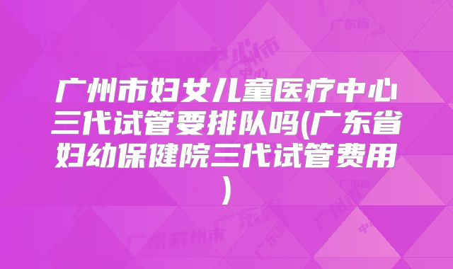 广州市妇女儿童医疗中心三代试管要排队吗(广东省妇幼保健院三代试管费用)