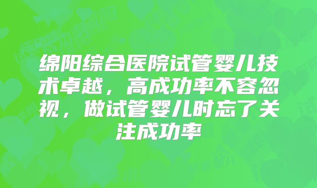 绵阳综合医院试管婴儿技术卓越，高成功率不容忽视，做试管婴儿时忘了关注成功率